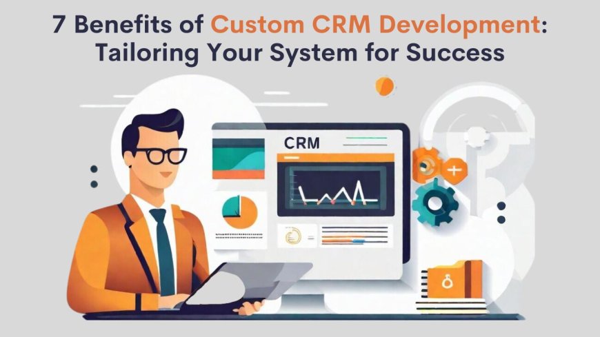 7 Benefits of Custom CRM Development: Tailoring Your System for Success