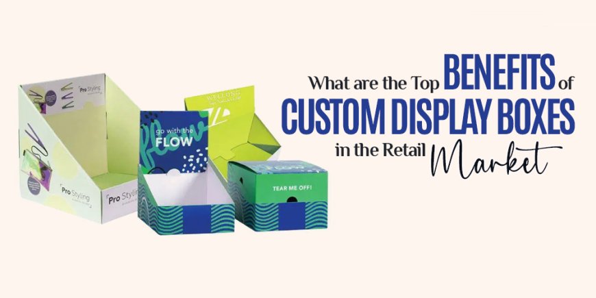 What are the Top Benefits of Custom Display Boxes in the Retail Market