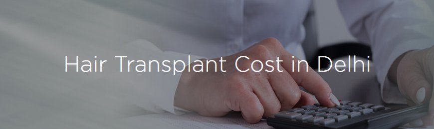 The Cost of Hair Transplant in Delhi: A Comprehensive Guide