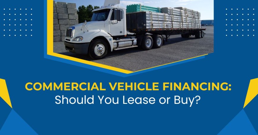 Commercial Vehicle Financing: Should You Lease or Buy?