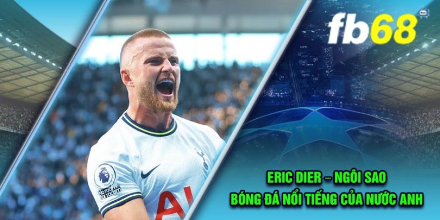 Eric Dier – Ngôi sao bóng đá nổi tiếng của nước Anh